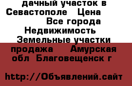 дачный участок в Севастополе › Цена ­ 900 000 - Все города Недвижимость » Земельные участки продажа   . Амурская обл.,Благовещенск г.